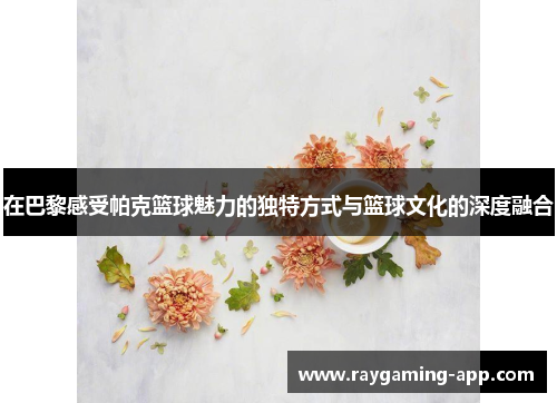 在巴黎感受帕克篮球魅力的独特方式与篮球文化的深度融合