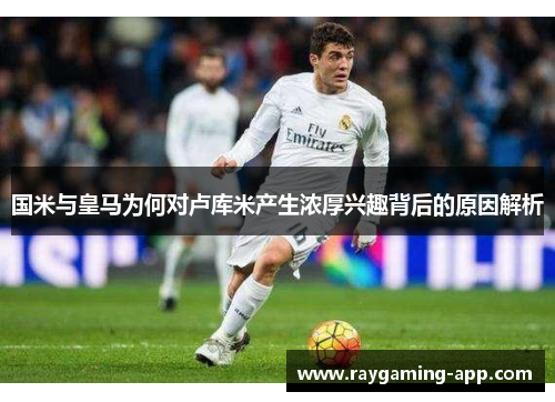 国米与皇马为何对卢库米产生浓厚兴趣背后的原因解析