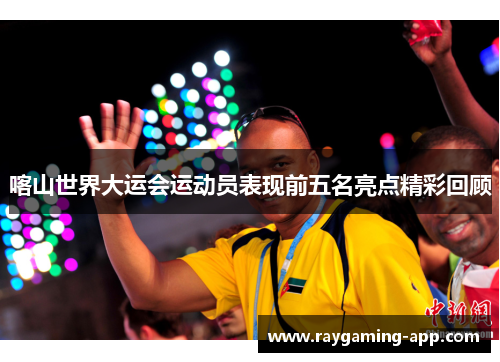 喀山世界大运会运动员表现前五名亮点精彩回顾