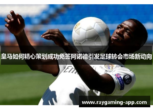 皇马如何精心策划成功免签阿诺德引发足球转会市场新动向