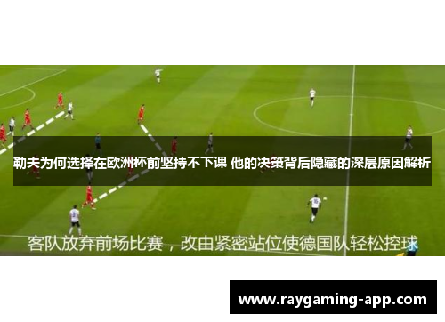 勒夫为何选择在欧洲杯前坚持不下课 他的决策背后隐藏的深层原因解析