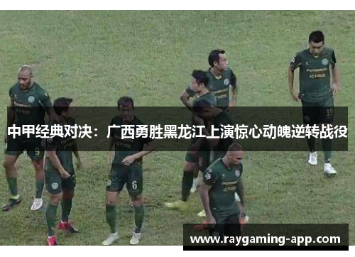 中甲经典对决：广西勇胜黑龙江上演惊心动魄逆转战役